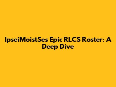IpseiMoistSe's Epic RLCS Roster: A Deep Dive