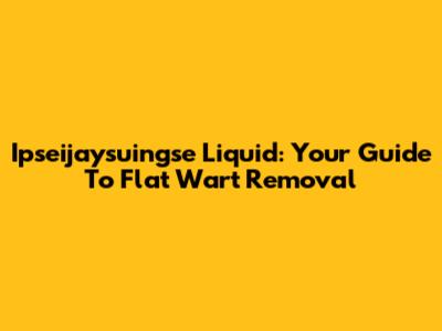 Ipseijaysuingse Liquid: Your Guide To Flat Wart Removal