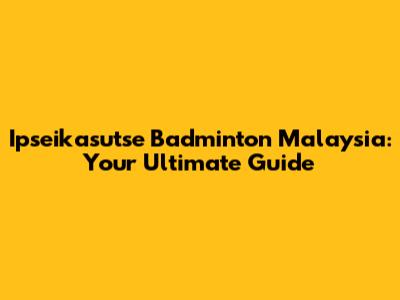 Ipseikasutse Badminton Malaysia: Your Ultimate Guide