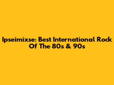 Ipseimixse: Best International Rock Of The 80s & 90s