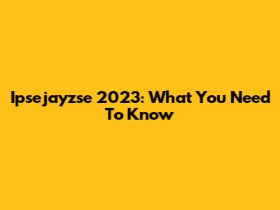 Ipsejayzse 2023: What You Need To Know