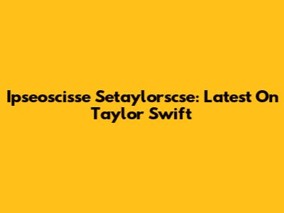 Ipseoscisse Setaylorscse: Latest On Taylor Swift