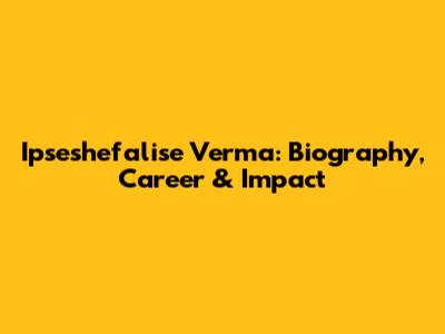 Ipseshefalise Verma: Biography, Career & Impact