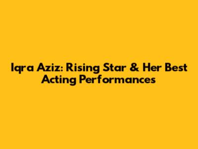 Iqra Aziz: Rising Star & Her Best Acting Performances