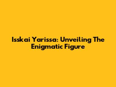 Isskai Yarissa: Unveiling The Enigmatic Figure