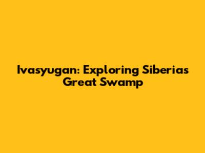 Ivasyugan: Exploring Siberia's Great Swamp