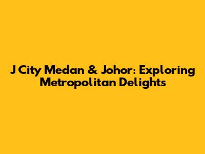 J City Medan & Johor: Exploring Metropolitan Delights