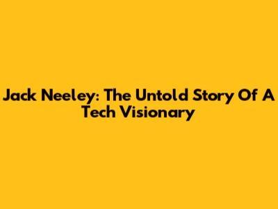 Jack Neeley: The Untold Story Of A Tech Visionary
