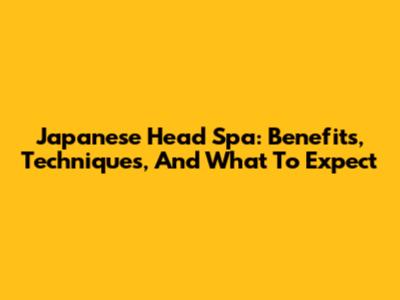 Japanese Head Spa: Benefits, Techniques, And What To Expect