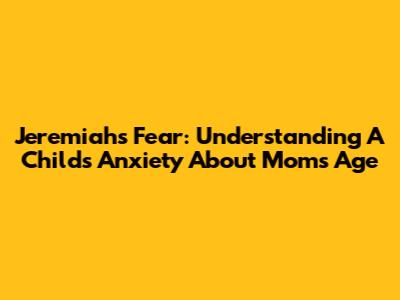 Jeremiah's Fear: Understanding A Child's Anxiety About Mom's Age