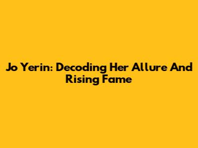 Jo Yerin: Decoding Her Allure And Rising Fame