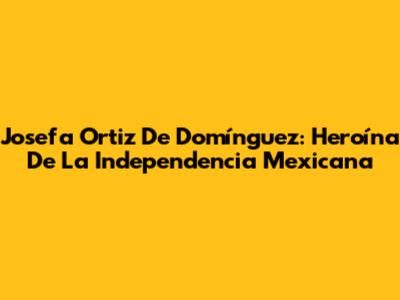 Josefa Ortiz De Domínguez: Heroína De La Independencia Mexicana