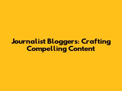 Journalist Bloggers: Crafting Compelling Content