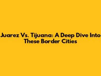 Juarez Vs. Tijuana: A Deep Dive Into These Border Cities