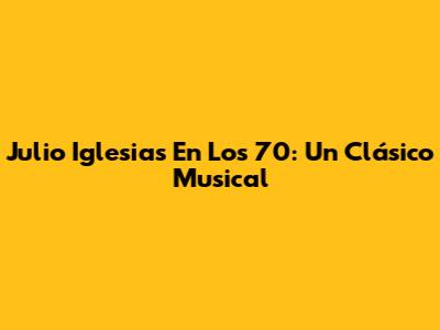 Julio Iglesias En Los 70: Un Clásico Musical