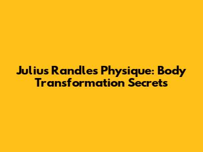 Julius Randle's Physique: Body Transformation Secrets