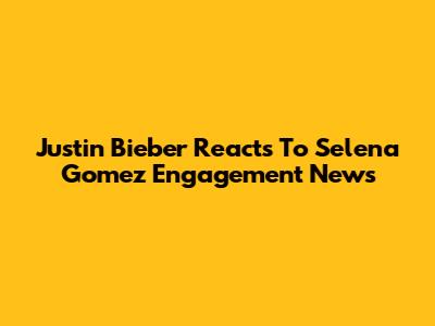 Justin Bieber Reacts To Selena Gomez Engagement News