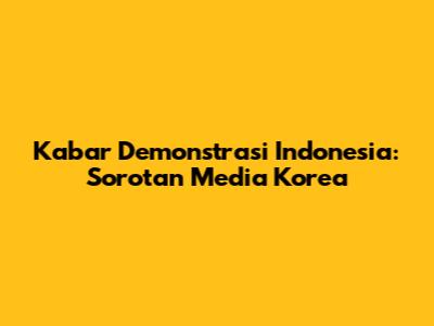 Kabar Demonstrasi Indonesia: Sorotan Media Korea