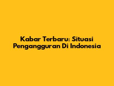 Kabar Terbaru: Situasi Pengangguran Di Indonesia