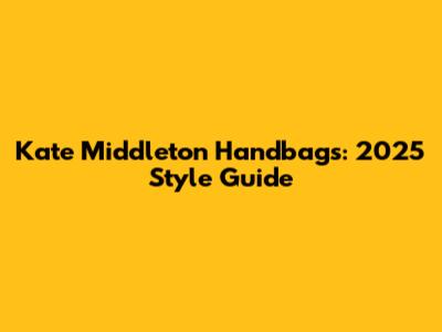 Kate Middleton Handbags: 2025 Style Guide