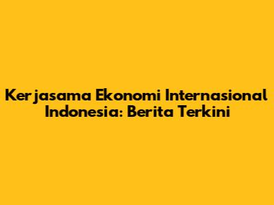 Kerjasama Ekonomi Internasional Indonesia: Berita Terkini