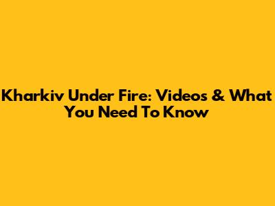 Kharkiv Under Fire: Videos & What You Need To Know