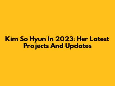 Kim So Hyun In 2023: Her Latest Projects And Updates