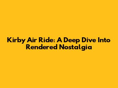 Kirby Air Ride: A Deep Dive Into Rendered Nostalgia