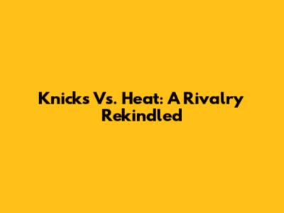 Knicks Vs. Heat: A Rivalry Rekindled
