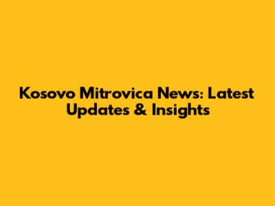 Kosovo Mitrovica News: Latest Updates & Insights
