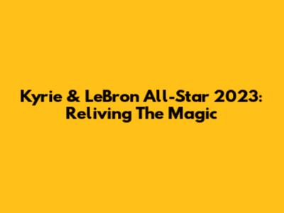 Kyrie & LeBron All-Star 2023: Reliving The Magic