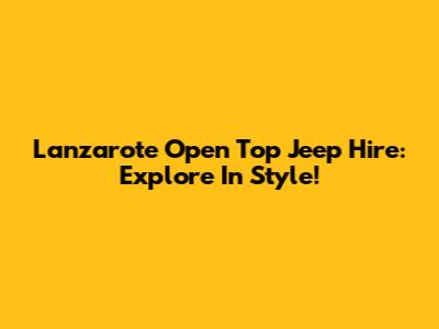 Lanzarote Open Top Jeep Hire: Explore In Style!