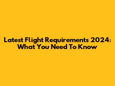 Latest Flight Requirements 2024: What You Need To Know