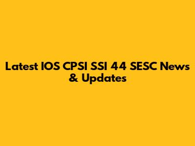 Latest IOS CPSI SSI 44 SESC News & Updates