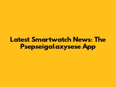 Latest Smartwatch News: The Psepseigalaxysese App