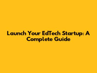 Launch Your EdTech Startup: A Complete Guide