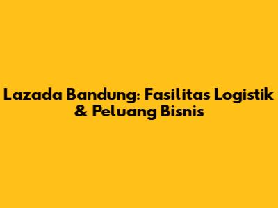 Lazada Bandung: Fasilitas Logistik & Peluang Bisnis