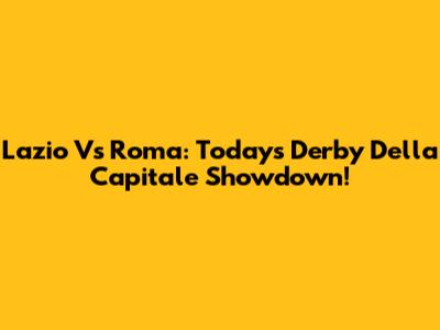 Lazio Vs Roma: Today's Derby Della Capitale Showdown!