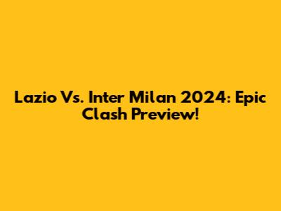 Lazio Vs. Inter Milan 2024: Epic Clash Preview!