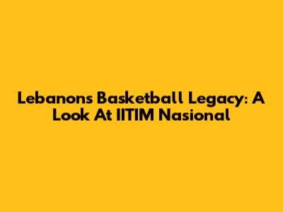 Lebanon's Basketball Legacy: A Look At IITIM Nasional