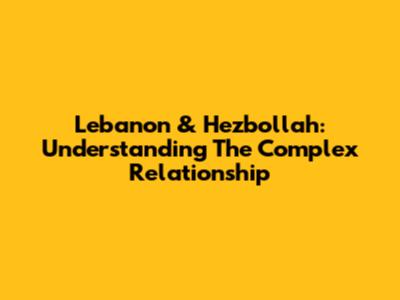 Lebanon & Hezbollah: Understanding The Complex Relationship
