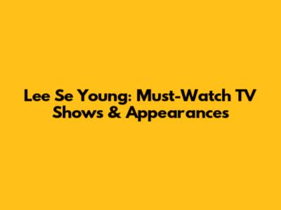 Lee Se Young: Must-Watch TV Shows & Appearances