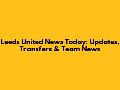 Leeds United News Today: Updates, Transfers & Team News