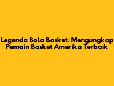 Legenda Bola Basket: Mengungkap Pemain Basket Amerika Terbaik