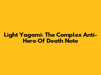 Light Yagami: The Complex Anti-Hero Of Death Note