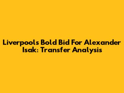 Liverpool's Bold Bid For Alexander Isak: Transfer Analysis