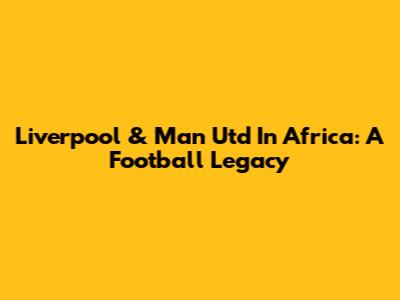 Liverpool & Man Utd In Africa: A Football Legacy