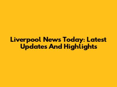 Liverpool News Today: Latest Updates And Highlights