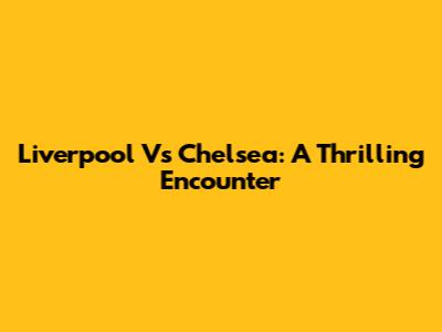 Liverpool Vs Chelsea: A Thrilling Encounter