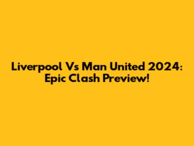 Liverpool Vs Man United 2024: Epic Clash Preview!